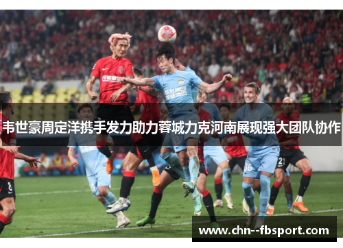 韦世豪周定洋携手发力助力蓉城力克河南展现强大团队协作